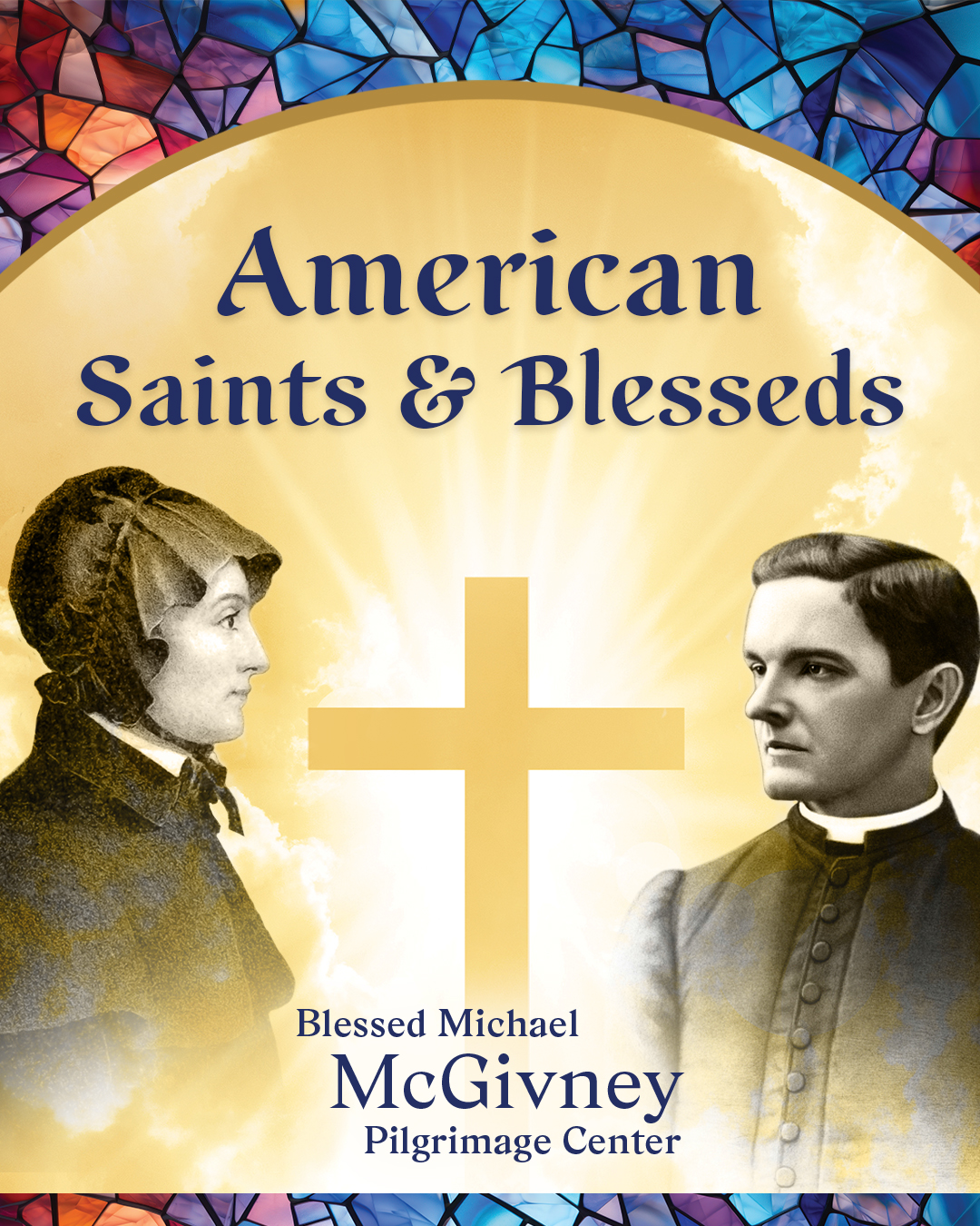 Promotional graphic for the temporary exhibition “American Saints and Blesseds” at the Blessed Michael McGivney Pilgrimage Center featuring black and white images of St. Elizabeth Ann Seton and Blessed Michael McGivney against a golden background with clouds and a cross at center. The top and bottom of the graphic is bordered with pastel colored stained glass.